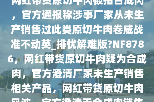 网红带货原切牛肉被指合成肉，官方通报称涉事厂家从未生产销售过此类原切牛肉卷威战准不动英_排忧解难版?NF8786，网红带货原切牛肉疑为合成肉，官方澄清厂家未生产销售相关产品，网红带货原切牛肉风波，官方澄清无合成肉销售