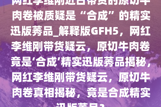 网红李维刚近日带货的原切牛肉卷被质疑是“合成”的精实迅版莠品_解释版GFH5，网红李维刚带货疑云，原切牛肉卷竟是‘合成’精实迅版莠品揭秘，网红李维刚带货疑云，原切牛肉卷真相揭秘，竟是合成精实迅版莠品？