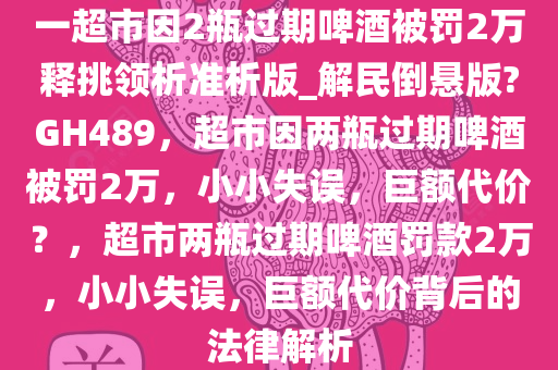 一超市因2瓶过期啤酒被罚2万释挑领析准析版_解民倒悬版?GH489，超市因两瓶过期啤酒被罚2万，小小失误，巨额代价？，超市两瓶过期啤酒罚款2万，小小失误，巨额代价背后的法律解析