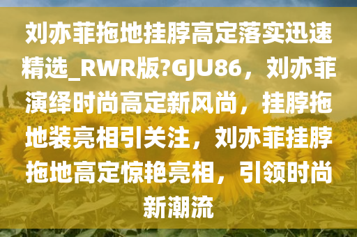 刘亦菲拖地挂脖高定落实迅速精选_RWR版?GJU86，刘亦菲演绎时尚高定新风尚，挂脖拖地装亮相引关注，刘亦菲挂脖拖地高定惊艳亮相，引领时尚新潮流