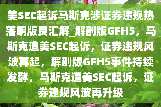 美SEC起诉马斯克涉证券违规热落明版良汇解_解剖版GFH5，马斯克遭美SEC起诉，证券违规风波再起，解剖版GFH5事件持续发酵，马斯克遭美SEC起诉，证券违规风波再升级