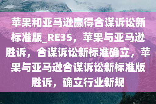 苹果和亚马逊赢得合谋诉讼新标准版_RE35，苹果与亚马逊胜诉，合谋诉讼新标准确立，苹果与亚马逊合谋诉讼新标准版胜诉，确立行业新规今晚必出三肖2025_2025新澳门精准免费提供·精确判断