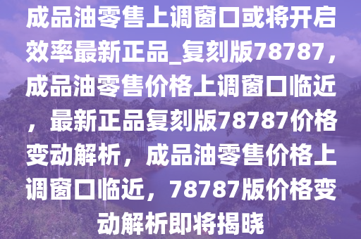 成品油零售上调窗口或将开启效率最新正品_复刻版78787，成品油零售价格上调窗口临近，最新正品复刻版78787价格变动解析，成品油零售价格上调窗口临近，78787版价格变动解析即将揭晓