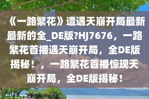 《一路繁花》遭遇天崩开局最新最新的全_DE版?HJ7676，一路繁花首播遇天崩开局，全DE版揭秘！，一路繁花首播惊现天崩开局，全DE版揭秘！