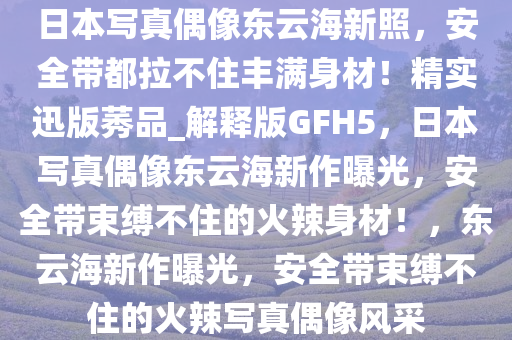 日本写真偶像东云海新照，安全带都拉不住丰满身材！精实迅版莠品_解释版GFH5，日本写真偶像东云海新作曝光，安全带束缚不住的火辣身材！，东云海新作曝光，安全带束缚不住的火辣写真偶像风采