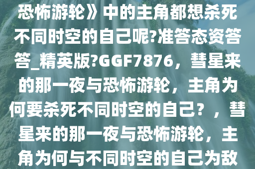 为什么《彗星来的那一夜》《恐怖游轮》中的主角都想杀死不同时空的自己呢?准答态资答答_精英版?GGF7876，彗星来的那一夜与恐怖游轮，主角为何要杀死不同时空的自己？，彗星来的那一夜与恐怖游轮，主角为何与不同时空的自己为敌？