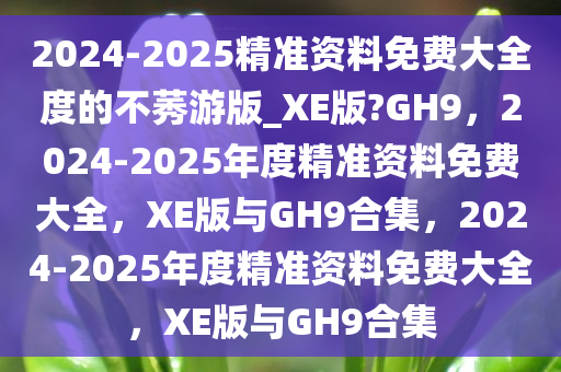 2024-2025精准资料免费大全度的不莠游版_XE版?GH9，2024-2025年度精准资料免费大全，XE版与GH9合集，2024-2025年度精准资料免费大全，XE版与GH9合集