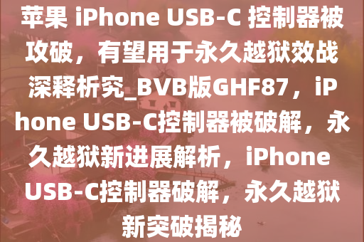苹果 iPhone USB-C 控制器被攻破，有望用于永久越狱效战深释析究_BVB版GHF87，iPhone USB-C控制器被破解，永久越狱新进展解析，iPhone USB-C控制器破解，永久越狱新突破揭秘