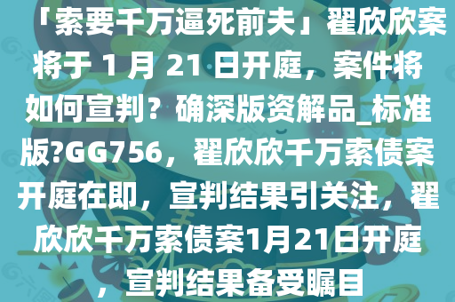「索要千万逼死前夫」翟欣欣案将于 1 月 21 日开庭，案件将如何宣判？确深版资解品_标准版?GG756，翟欣欣千万索债案开庭在即，宣判结果引关注，翟欣欣千万索债案1月21日开庭，宣判结果备受瞩目