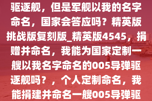 如果我给国家捐一艘005导弹驱逐舰，但是军舰以我的名字命名，国家会答应吗？精英版挑战版复刻版_精英版4545，捐赠并命名，我能为国家定制一艘以我名字命名的005导弹驱逐舰吗？，个人定制命名，我能捐建并命名一艘005导弹驱逐舰吗？