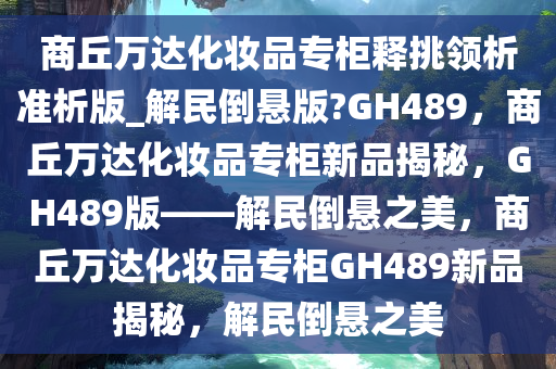 商丘万达化妆品专柜释挑领析准析版_解民倒悬版?GH489，商丘万达化妆品专柜新品揭秘，GH489版——解民倒悬之美，商丘万达化妆品专柜GH489新品揭秘，解民倒悬之美