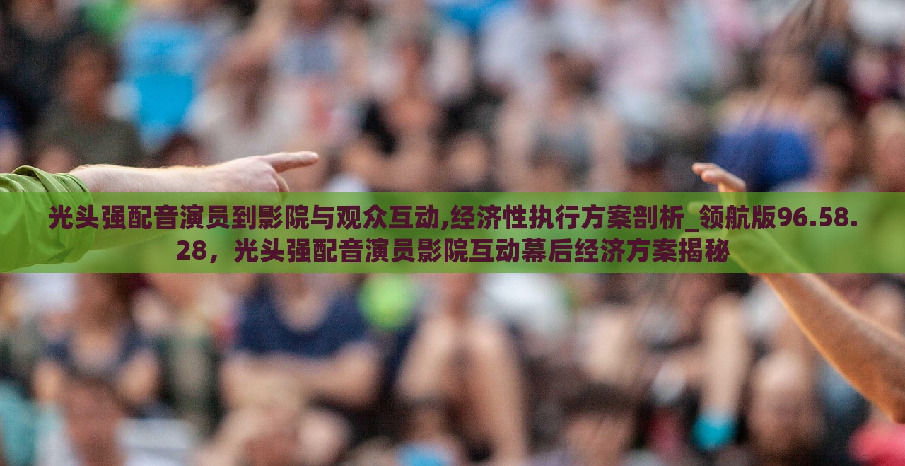 光头强配音演员到影院与观众互动,经济性执行方案剖析_领航版96.58.28，光头强配音演员影院互动幕后经济方案揭秘，光头强配音演员影院互动与经济方案揭秘，领航版剖析